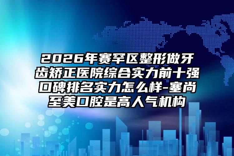 2026年赛罕区整形做牙齿矫正医院综合实力前十强口碑排名实力怎么样-塞尚至美口腔是高人气机构