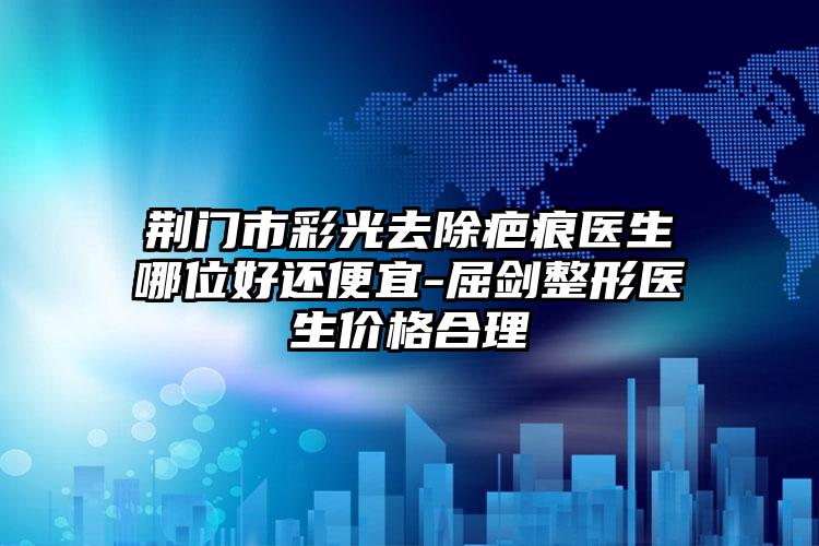 荆门市彩光去除疤痕医生哪位好还便宜-屈剑整形医生价格合理