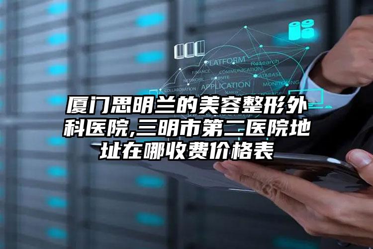 厦门思明兰的美容整形外科医院,三明市第二医院地址在哪收费价格表