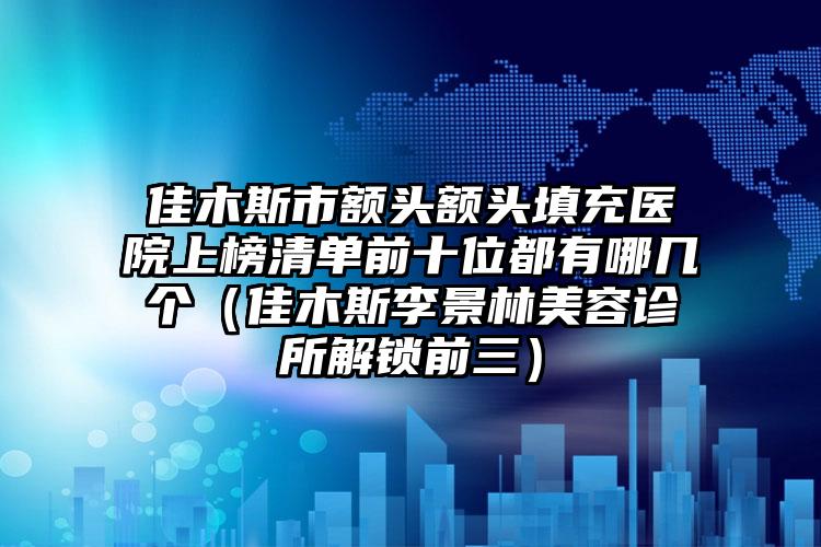 佳木斯市额头额头填充医院上榜清单前十位都有哪几个（佳木斯李景林美容诊所解锁前三）