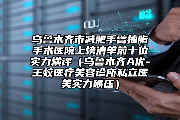 乌鲁木齐市减肥手臂抽脂手术医院上榜清单前十位实力横评（乌鲁木齐A优-王蛟医疗美容诊所私立医美实力碾压）