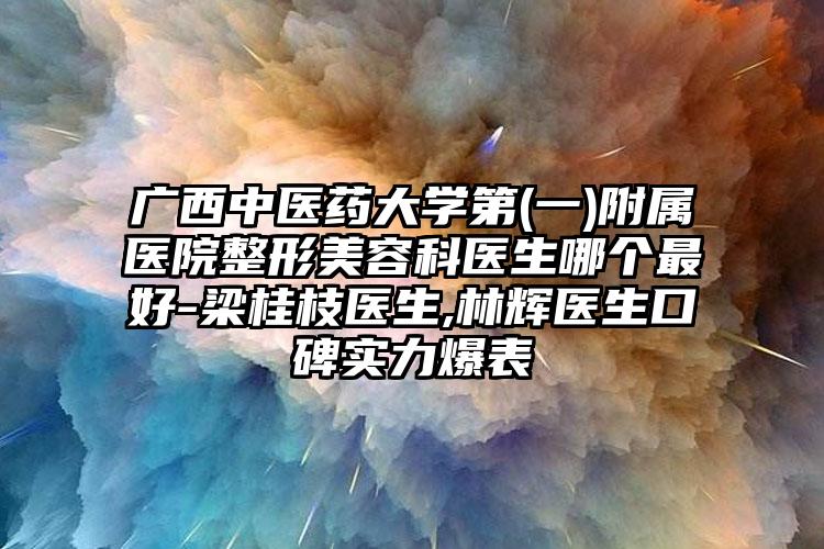 广西中医药大学第(一)附属医院整形美容科医生哪个最好-梁桂枝医生,林辉医生口碑实力爆表