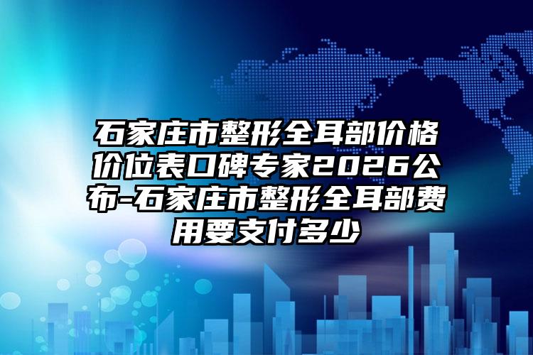 石家庄市整形全耳部价格价位表口碑专家2026公布-石家庄市整形全耳部费用要支付多少