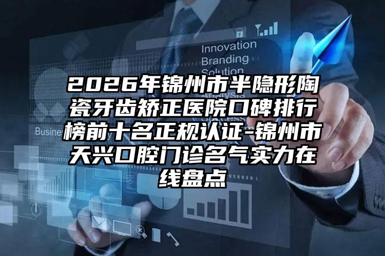 2026年锦州市半隐形陶瓷牙齿矫正医院口碑排行榜前十名正规认证-锦州市天兴口腔门诊名气实力在线盘点
