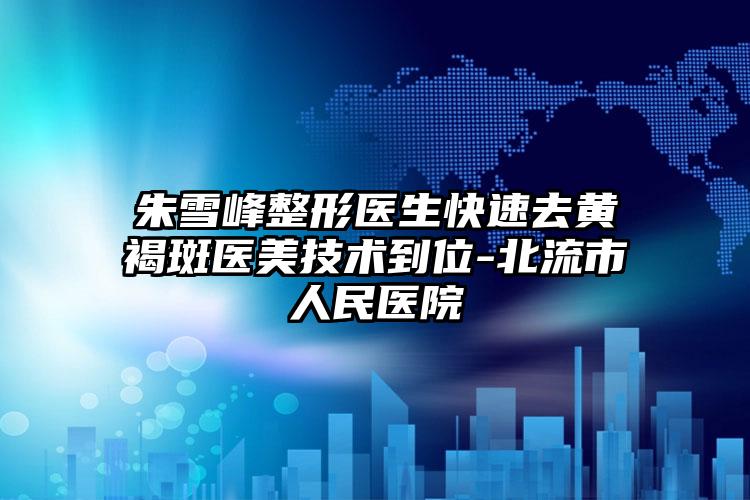 朱雪峰整形医生快速去黄褐斑医美技术到位-北流市人民医院