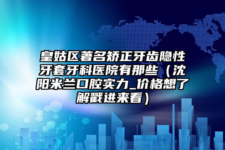 皇姑区著名矫正牙齿隐性牙套牙科医院有那些（沈阳米兰口腔实力_价格想了解戳进来看）
