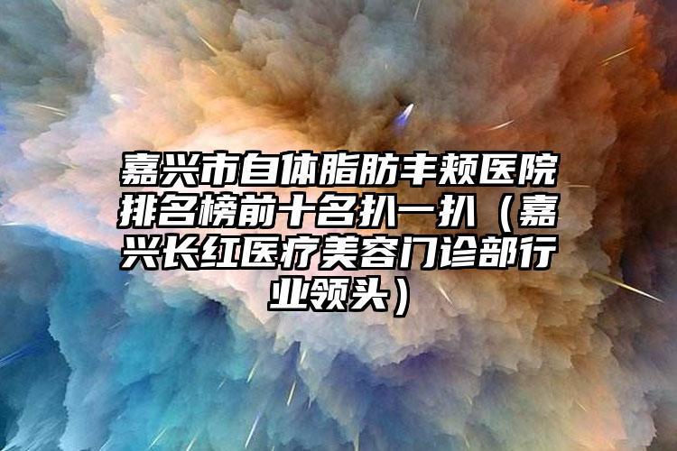 嘉兴市自体脂肪丰颊医院排名榜前十名扒一扒（嘉兴长红医疗美容门诊部行业领头）