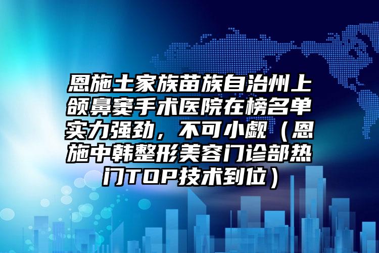 恩施土家族苗族自治州上颌鼻窦手术医院在榜名单实力强劲，不可小觑（恩施中韩整形美容门诊部热门TOP技术到位）