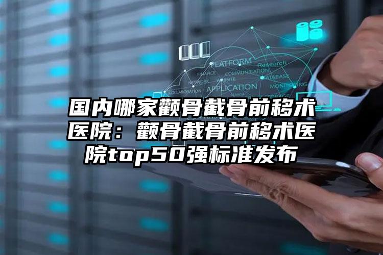 国内哪家颧骨截骨前移术医院：颧骨截骨前移术医院top50强标准发布