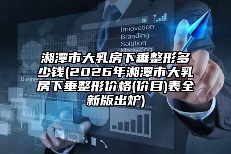湘潭市大乳房下垂整形多少钱(2026年湘潭市大乳房下垂整形价格(价目)表全新版出炉)