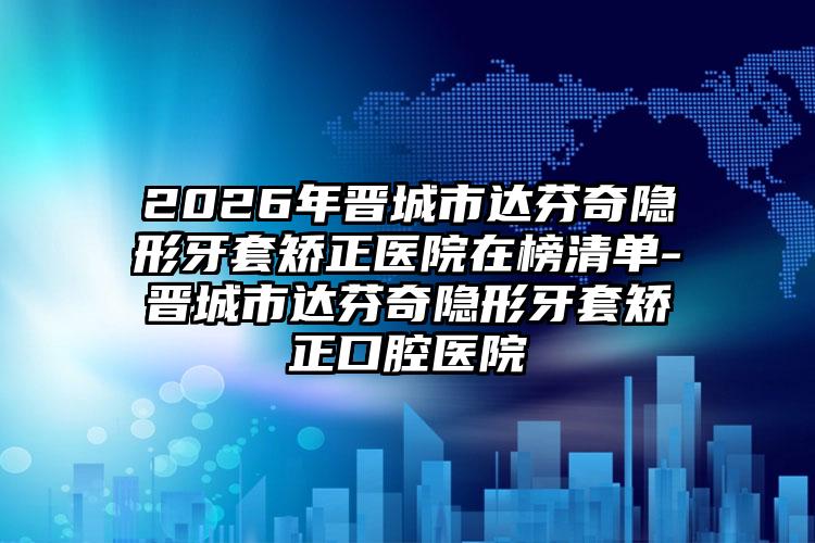 2026年晋城市达芬奇隐形牙套矫正医院在榜清单-晋城市达芬奇隐形牙套矫正口腔医院