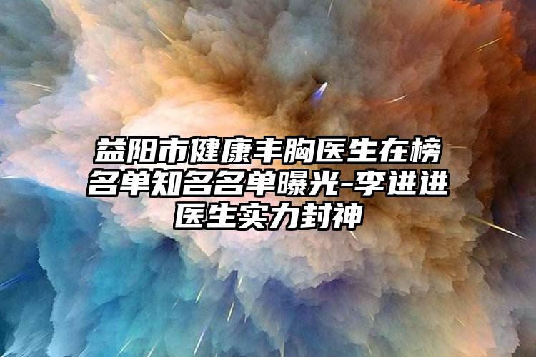 益阳市健康丰胸医生在榜名单知名名单曝光-李进进医生实力封神