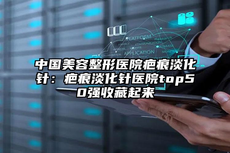 中国美容整形医院疤痕淡化针：疤痕淡化针医院top50强收藏起来