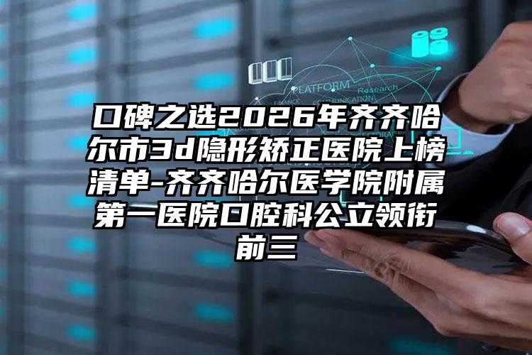 口碑之选2026年齐齐哈尔市3d隐形矫正医院上榜清单-齐齐哈尔医学院附属第一医院口腔科公立领衔前三