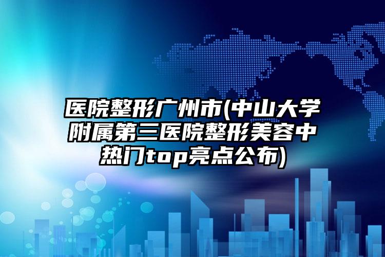 医院整形广州市(中山大学附属第三医院整形美容中热门top亮点公布)