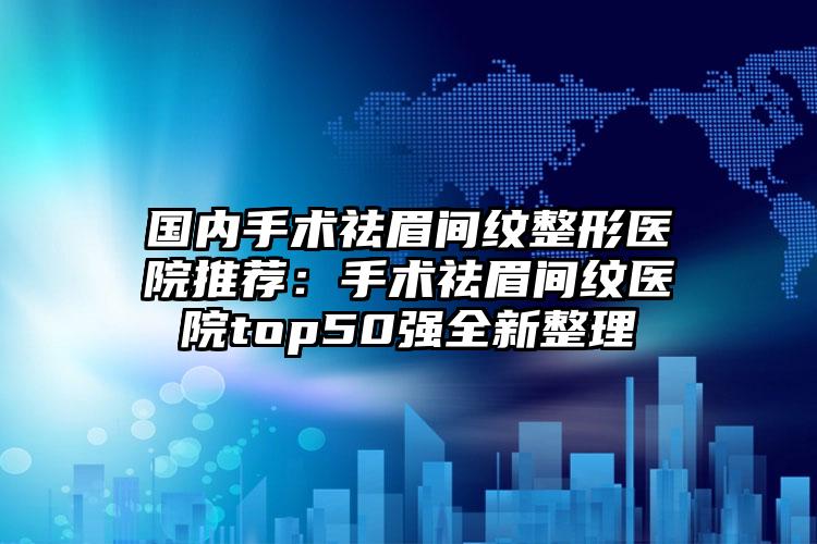 国内手术祛眉间纹整形医院推荐：手术祛眉间纹医院top50强全新整理