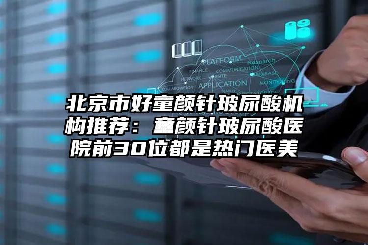 北京市好童颜针玻尿酸机构推荐:童颜针玻尿酸医院前30位都是热门医美