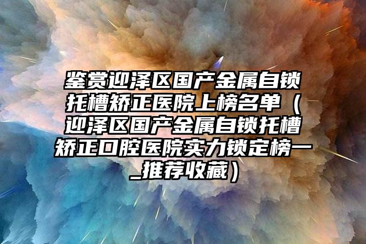 鉴赏迎泽区国产金属自锁托槽矫正医院上榜名单（迎泽区国产金属自锁托槽矫正口腔医院实力锁定榜一_推荐收藏）