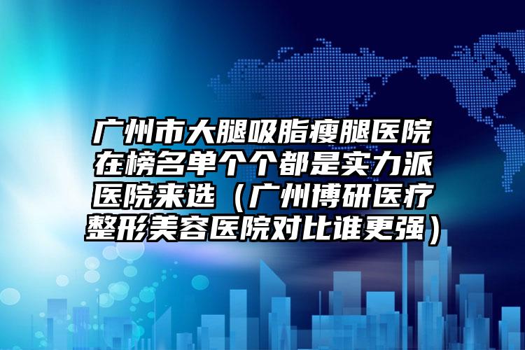 广州市大腿吸脂瘦腿医院在榜名单个个都是实力派医院来选（广州博研医疗整形美容医院对比谁更强）