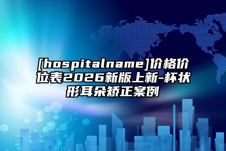 [hospitalname]价格价位表2026新版上新-杯状形耳朵矫正案例