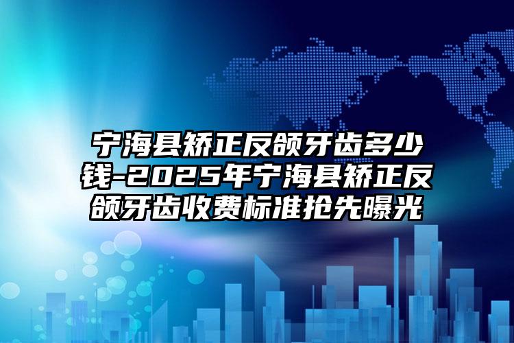 宁海县矫正反颌牙齿多少钱-2025年宁海县矫正反颌牙齿收费标准抢先曝光