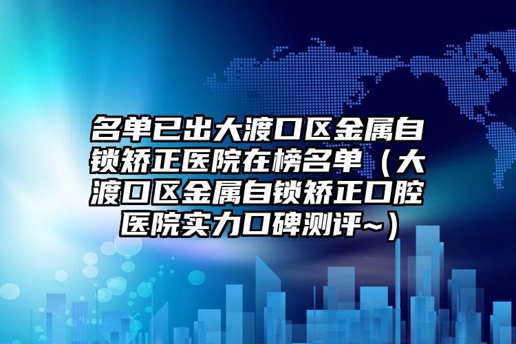 名单已出大渡口区金属自锁矫正医院在榜名单（大渡口区金属自锁矫正口腔医院实力口碑测评~）
