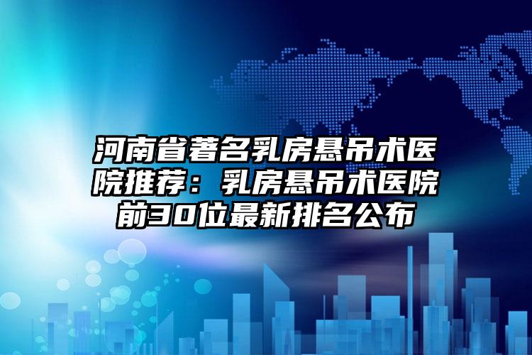 河南省著名乳房悬吊术医院推荐:乳房悬吊术医院前30位最新排名公布