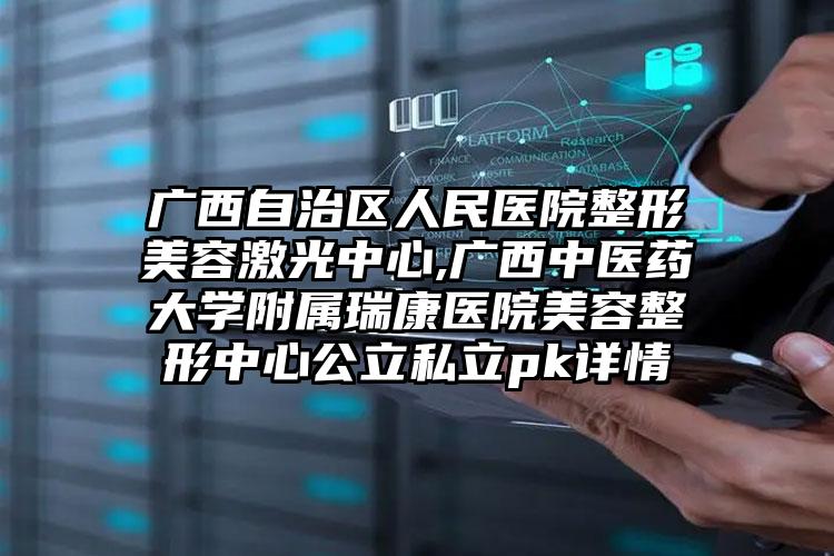 广西自治区人民医院整形美容激光中心,广西中医药大学附属瑞康医院美容整形中心公立私立pk详情