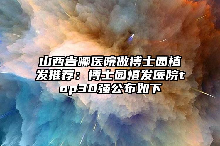 山西省哪医院做博士园植发推荐:博士园植发医院top30强公布如下