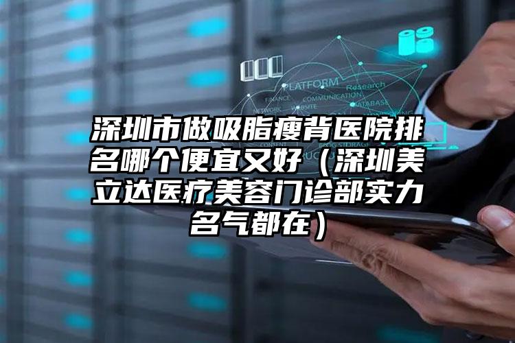 深圳市做吸脂瘦背医院排名哪个便宜又好（深圳美立达医疗美容门诊部实力名气都在）