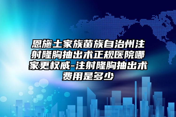 恩施土家族苗族自治州注射隆胸抽出术正规医院哪家更权威-注射隆胸抽出术费用是多少