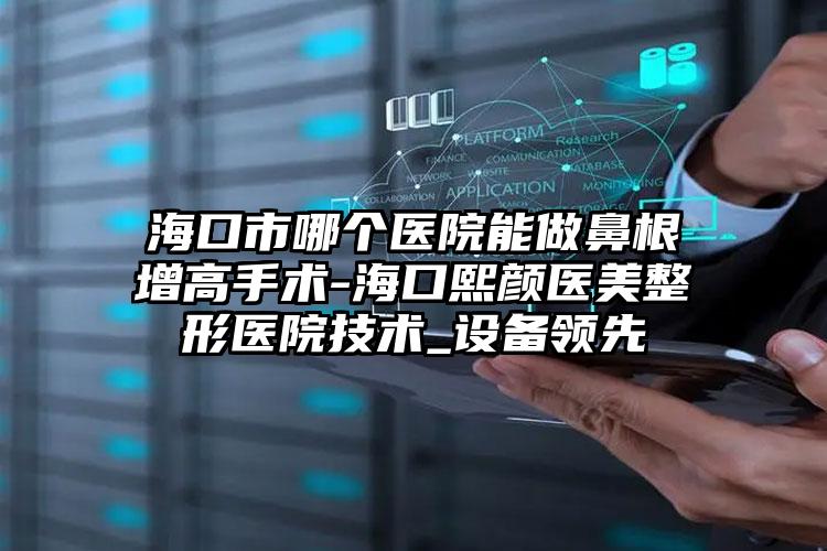 海口市哪个医院能做鼻根增高手术-海口熙颜医美整形医院技术_设备领先