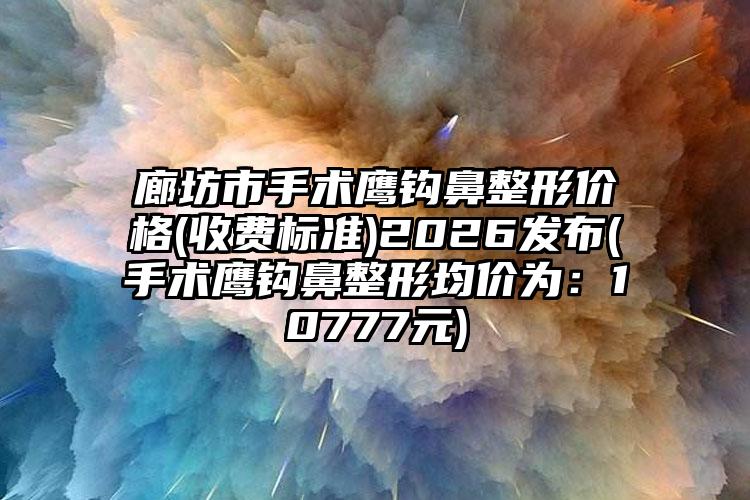 廊坊市手术鹰钩鼻整形价格(收费标准)2026发布(手术鹰钩鼻整形均价为：10777元)