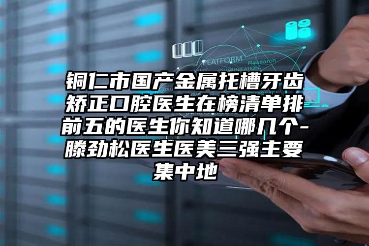 铜仁市国产金属托槽牙齿矫正口腔医生在榜清单排前五的医生你知道哪几个-滕劲松医生医美三强主要集中地