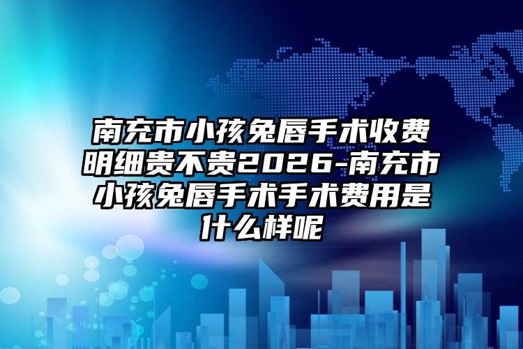 南充市小孩兔唇手术收费明细贵不贵2026-南充市小孩兔唇手术手术费用是什么样呢