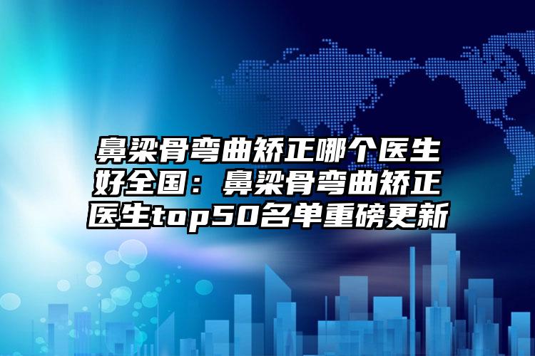 鼻梁骨弯曲矫正哪个医生好全国：鼻梁骨弯曲矫正医生top50名单重磅更新