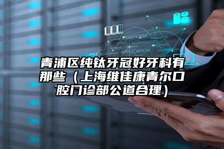 青浦区纯钛牙冠好牙科有那些（上海维佳康青尔口腔门诊部公道合理）