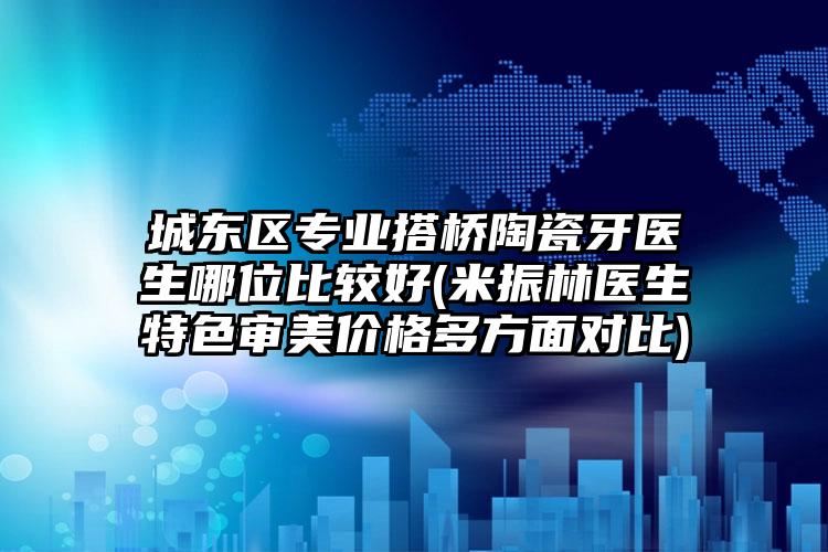 城东区专业搭桥陶瓷牙医生哪位比较好(米振林医生特色审美价格多方面对比)
