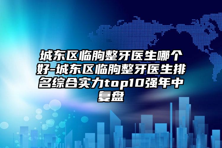 城东区临朐整牙医生哪个好-城东区临朐整牙医生排名综合实力top10强年中复盘