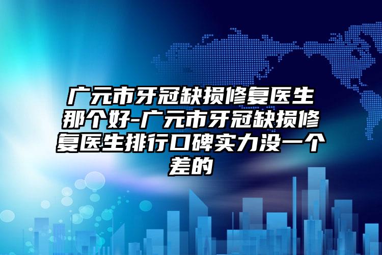 广元市牙冠缺损修复医生那个好-广元市牙冠缺损修复医生排行口碑实力没一个差的