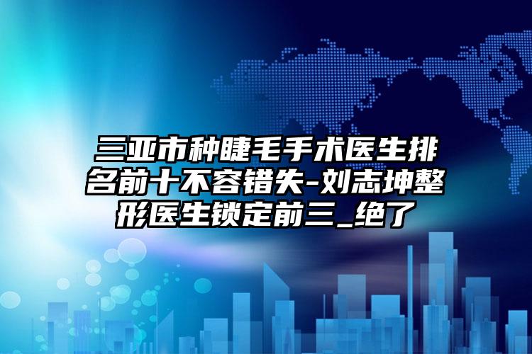 三亚市种睫毛手术医生排名前十不容错失-刘志坤整形医生锁定前三_绝了