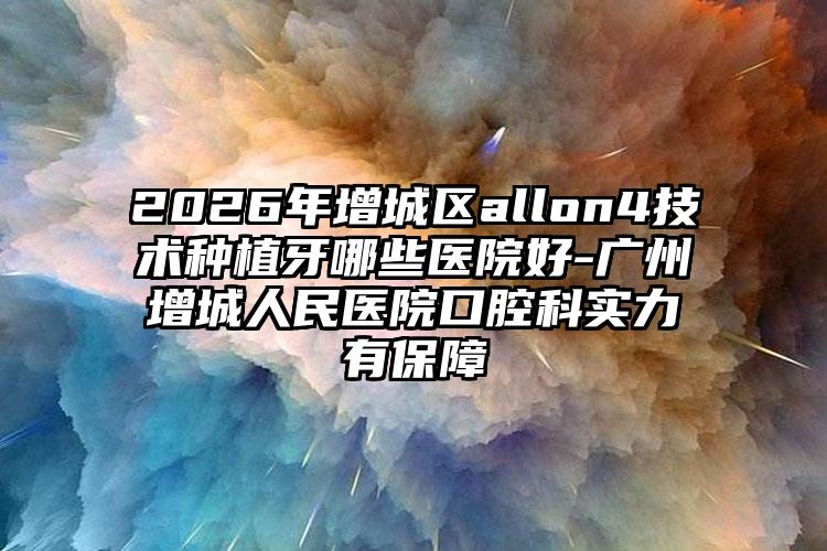 2026年增城区allon4技术种植牙哪些医院好-广州增城人民医院口腔科实力有保障