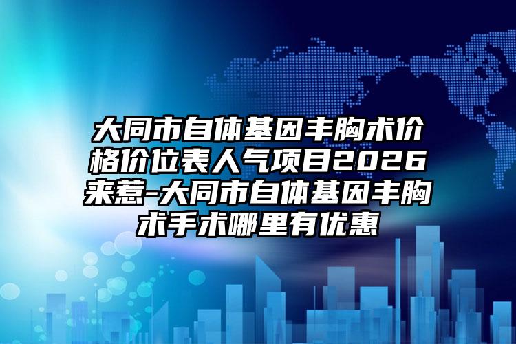 大同市自体基因丰胸术价格价位表人气项目2026来惹-大同市自体基因丰胸术手术哪里有优惠