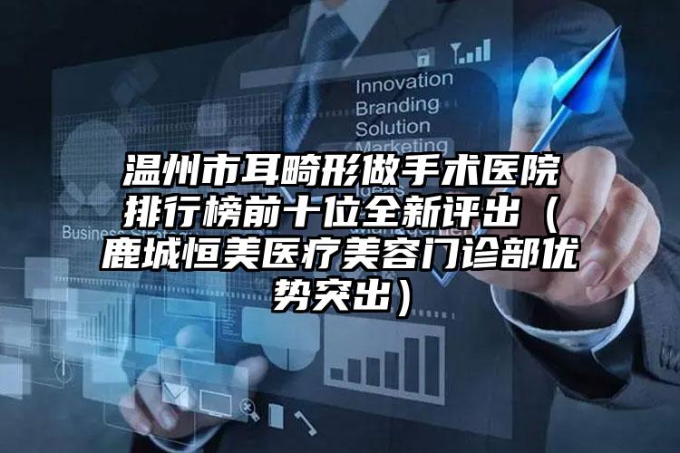 温州市耳畸形做手术医院排行榜前十位全新评出(鹿城恒美医疗美容门诊部优势突出)