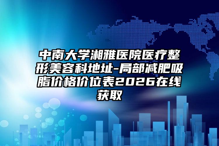 中南大学湘雅医院医疗整形美容科地址-局部减肥吸脂价格价位表2026在线获取