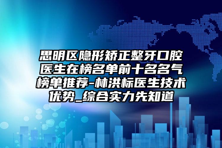 思明区隐形矫正整牙口腔医生在榜名单前十名名气榜单推荐-林洪标医生技术优势_综合实力先知道