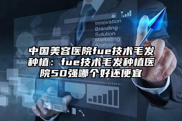中国美容医院fue技术毛发种植：fue技术毛发种植医院50强哪个好还便宜
