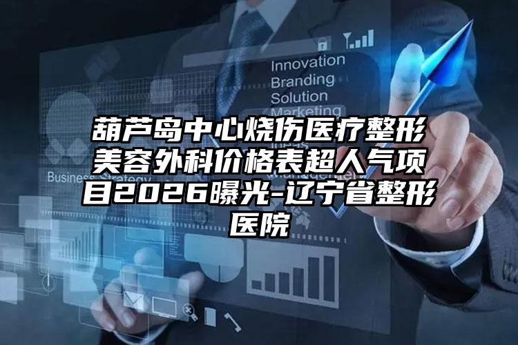 葫芦岛中心烧伤医疗整形美容外科价格表超人气项目2026曝光-辽宁省整形医院