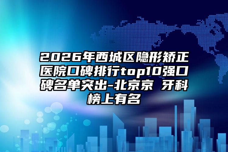 2026年西城区隐形矫正医院口碑排行top10强口碑名单突出-北京京凎牙科榜上有名