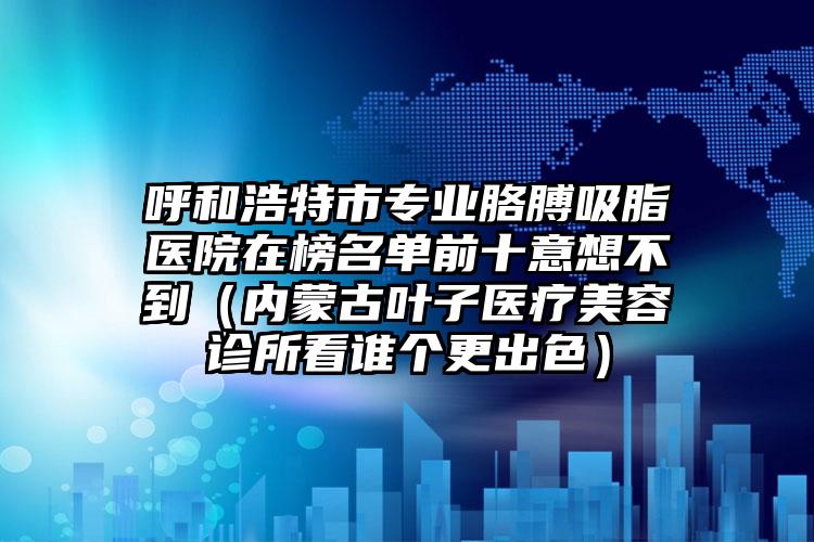 呼和浩特市专业胳膊吸脂医院在榜名单前十意想不到(内蒙古叶子医疗美容诊所看谁个更出色)